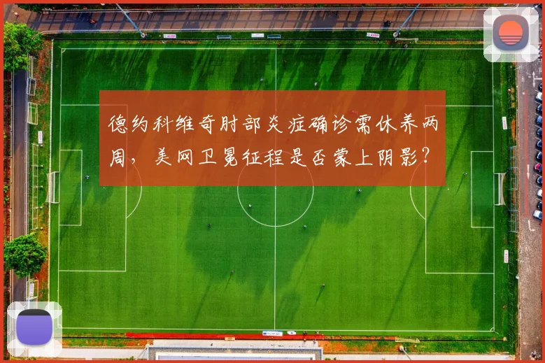 德约科维奇肘部炎症确诊需休养两周，美网卫冕征程是否蒙上阴影？