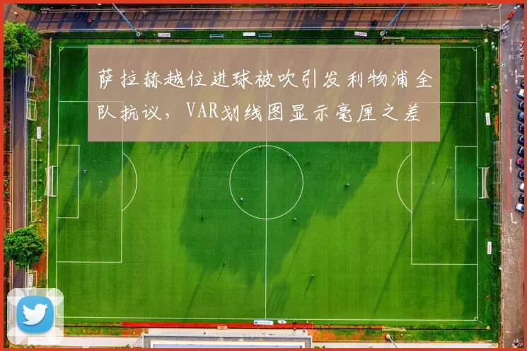 萨拉赫越位进球被吹引发利物浦全队抗议，VAR划线图显示毫厘之差