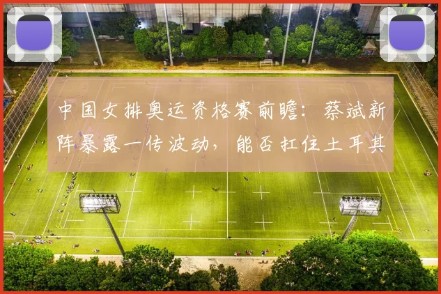 中国女排奥运资格赛前瞻：蔡斌新阵暴露一传波动，能否扛住土耳其大力跳发
