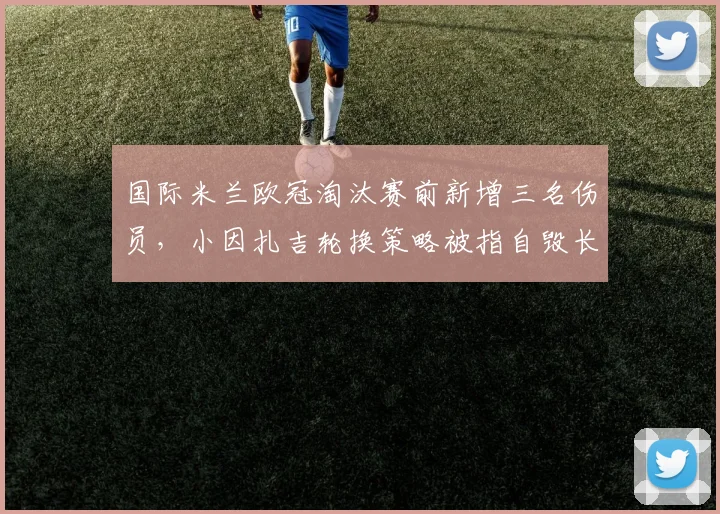 国际米兰欧冠淘汰赛前新增三名伤员，小因扎吉轮换策略被指自毁长城