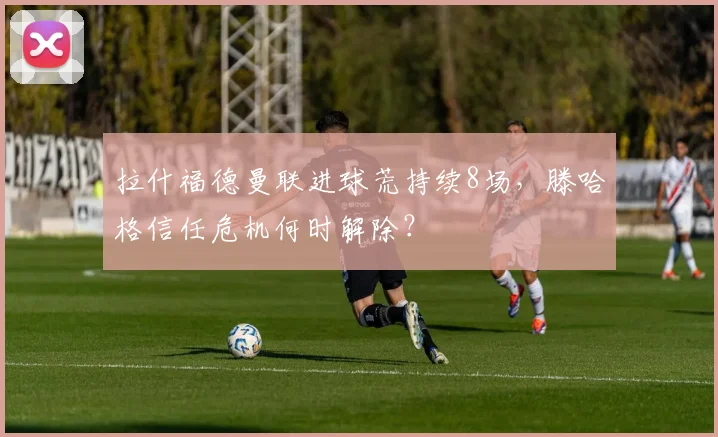 拉什福德曼联进球荒持续8场，滕哈格信任危机何时解除？
