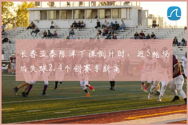 长春亚泰陈洋下课倒计时，近5轮场均失球2.4个创赛季新高