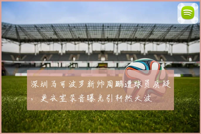 深圳马可波罗新帅周鹏遭球员质疑，更衣室录音曝光引轩然大波