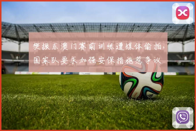 樊振东澳门赛前训练遭媒体偷拍，国家队要求加强安保措施惹争议